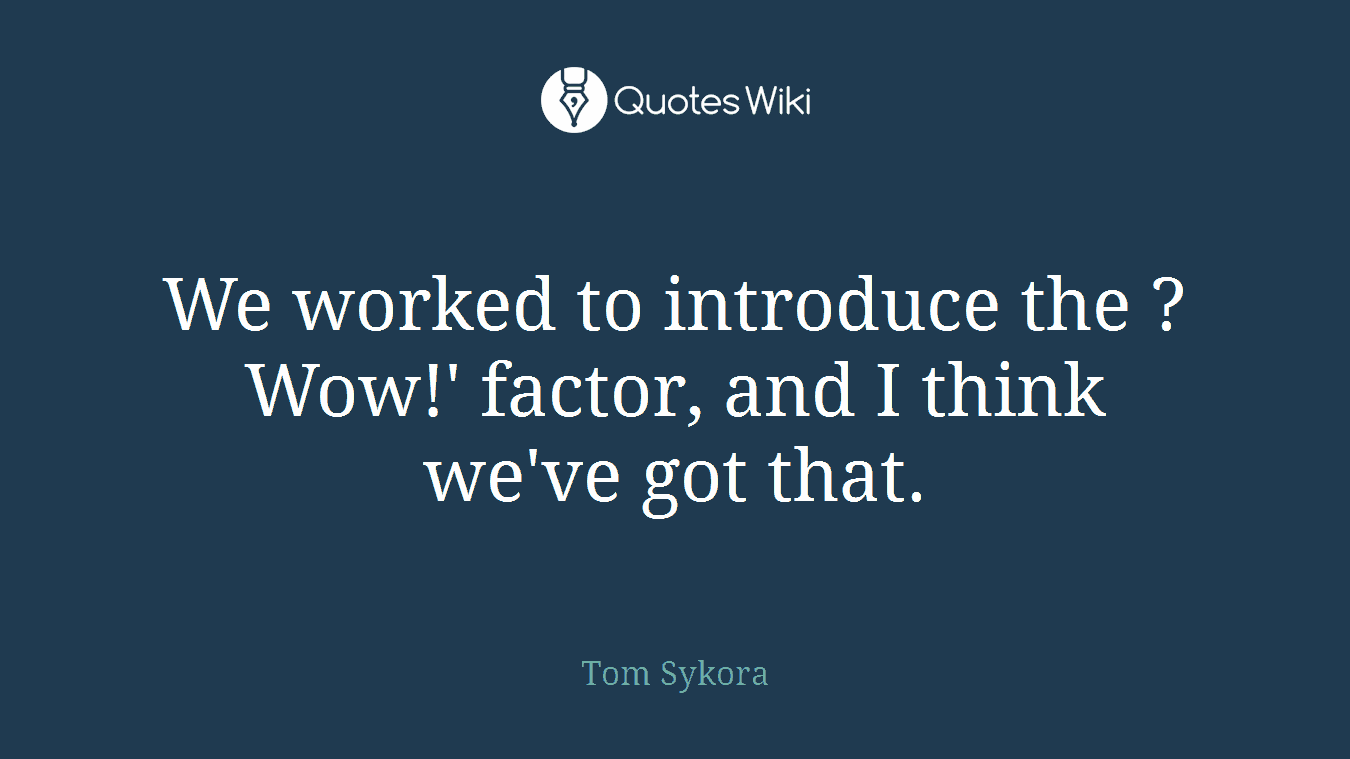 We worked to introduce the ?Wow!' factor, and I think we've got that.
