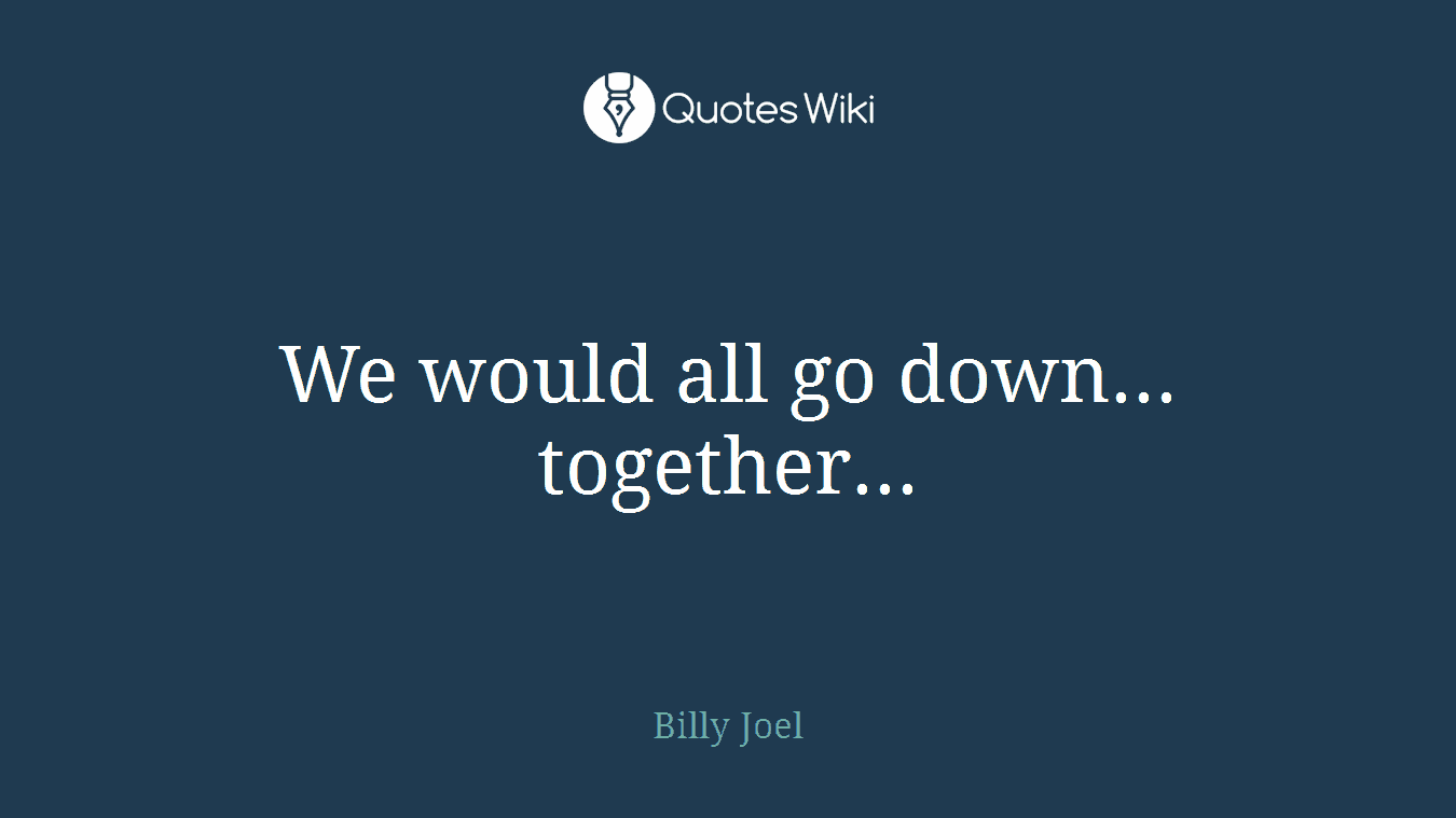 We would all go down... together...