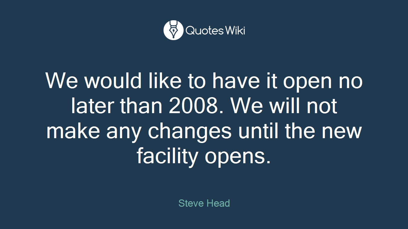We would like to have it open no later than 2008. We will not make any changes until the new facility opens.