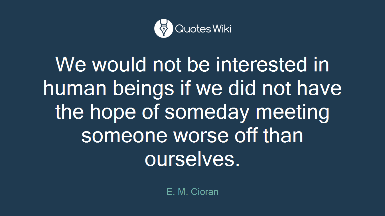 We would not be interested in human beings if we did not have the hope of someday meeting someone worse off than ourselves.