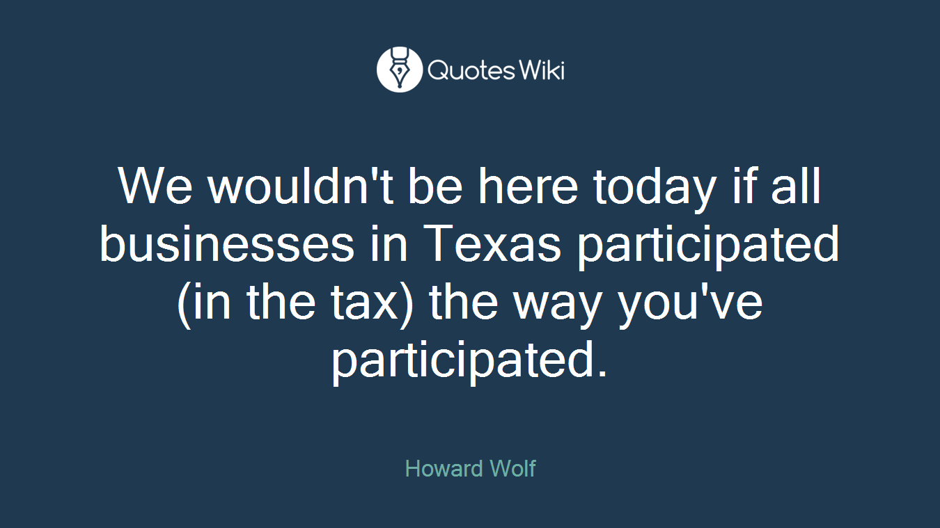 We wouldn't be here today if all businesses in Texas participated (in the tax) the way you've participated.