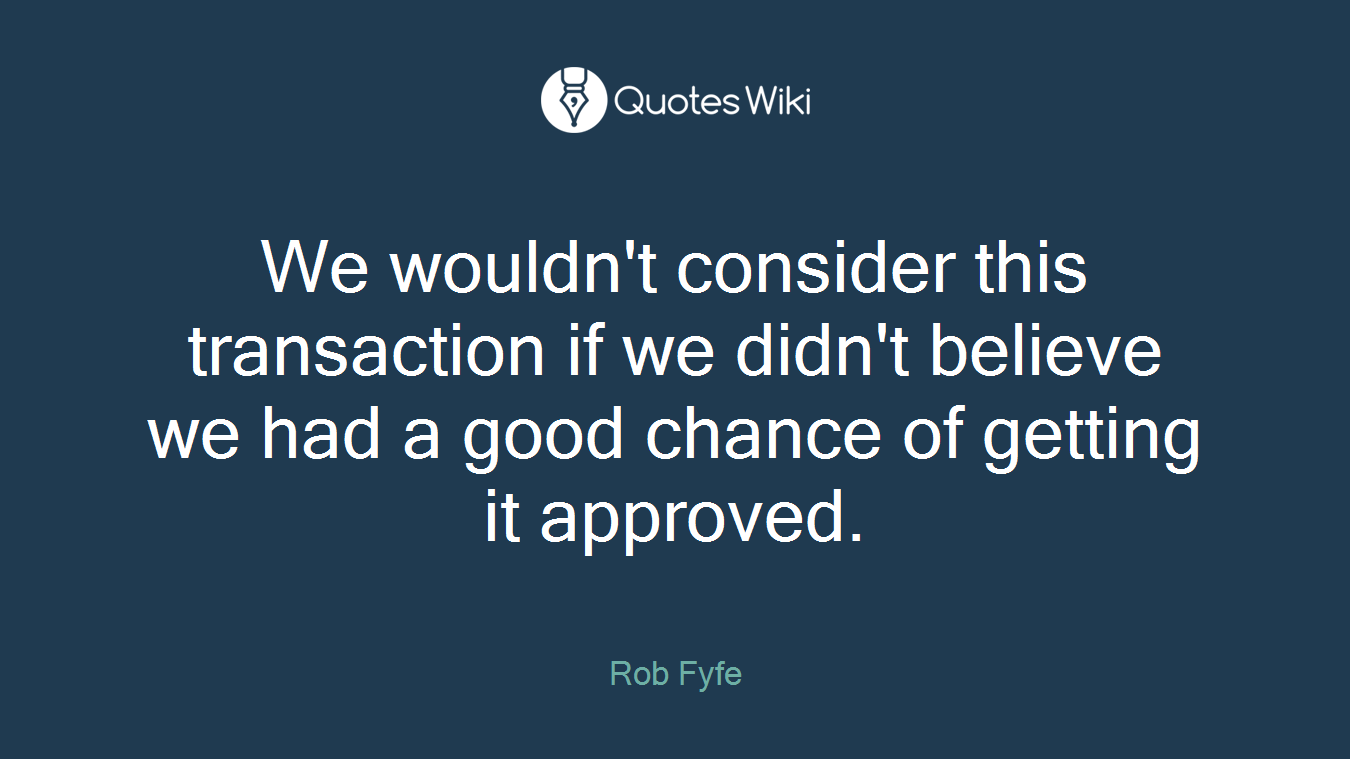 We wouldn't consider this transaction if we didn't believe we had a good chance of getting it approved.