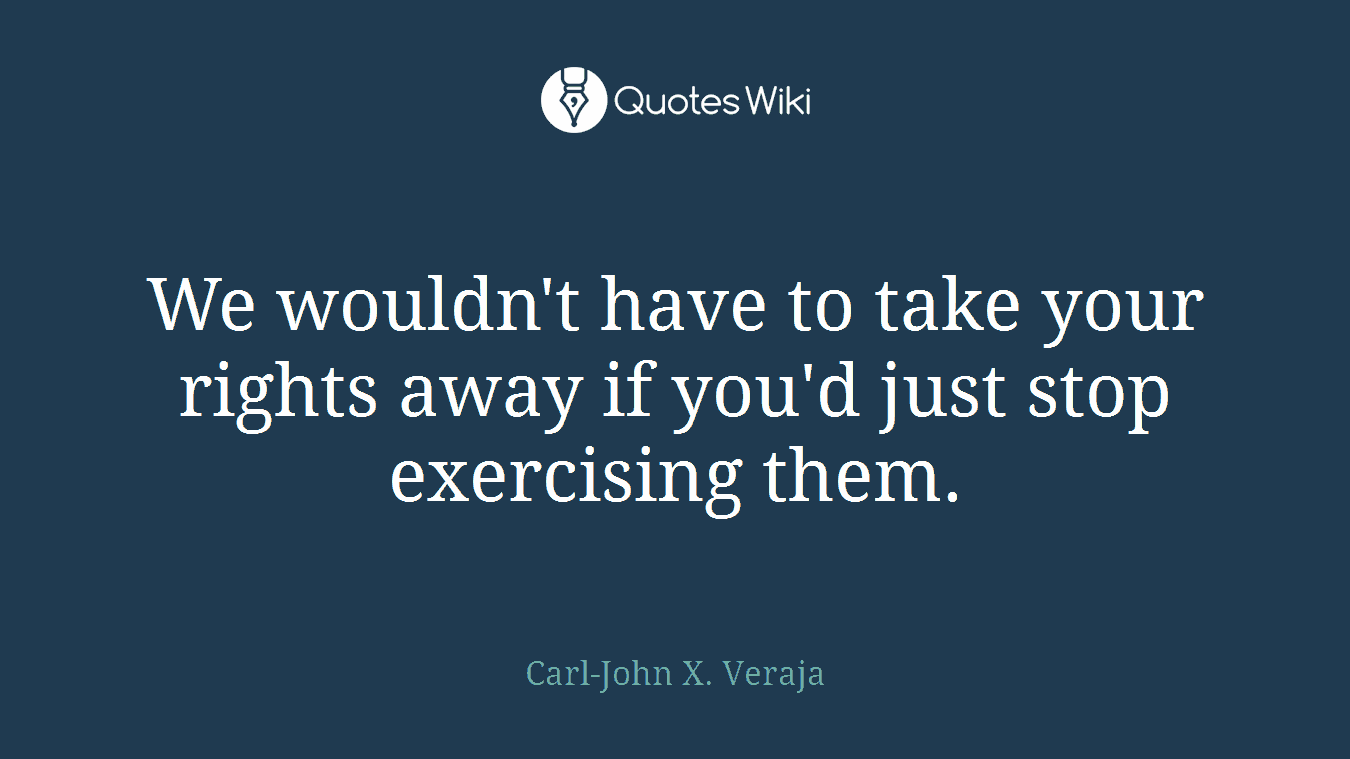 We wouldn't have to take your rights away if you'd just stop exercising them.