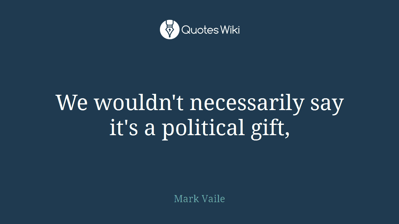 We wouldn't necessarily say it's a political gift,