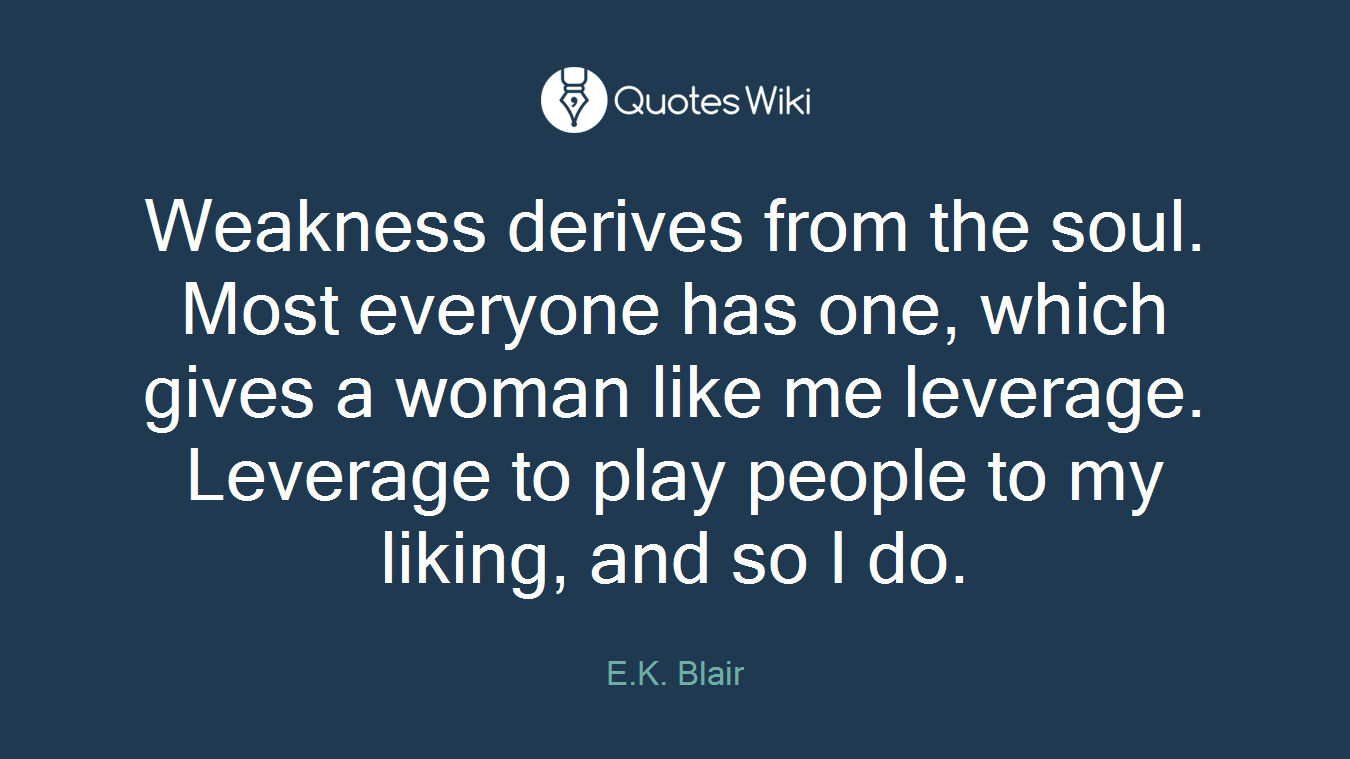 Weakness derives from the soul. Most everyone has one, which gives a woman like me leverage. Leverage to play people to my liking, and so I do.