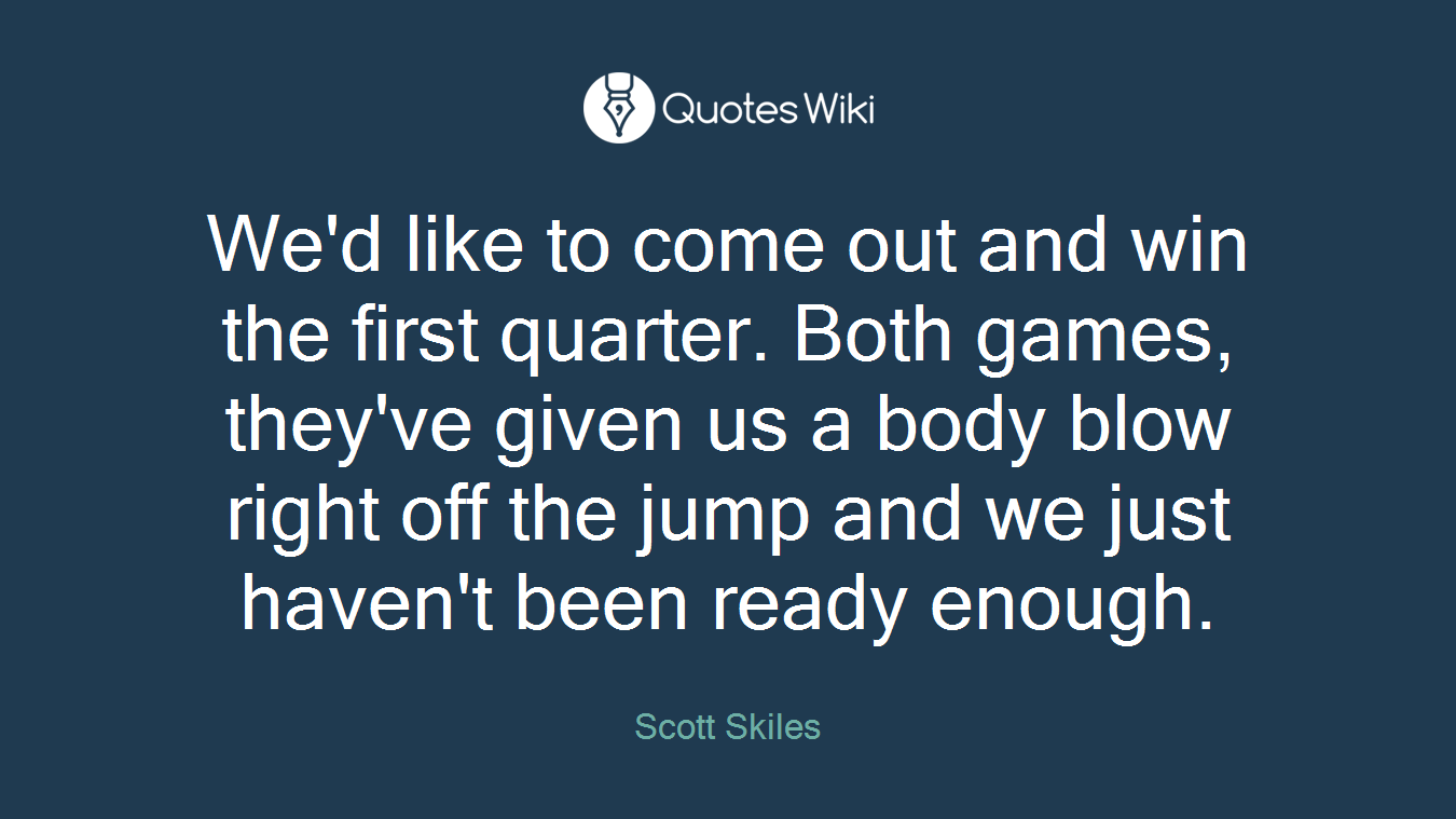 We'd like to come out and win the first quarter. Both games, they've given us a body blow right off the jump and we just haven't been ready enough.