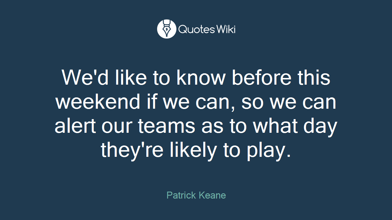 We'd like to know before this weekend if we can, so we can alert our teams as to what day they're likely to play.