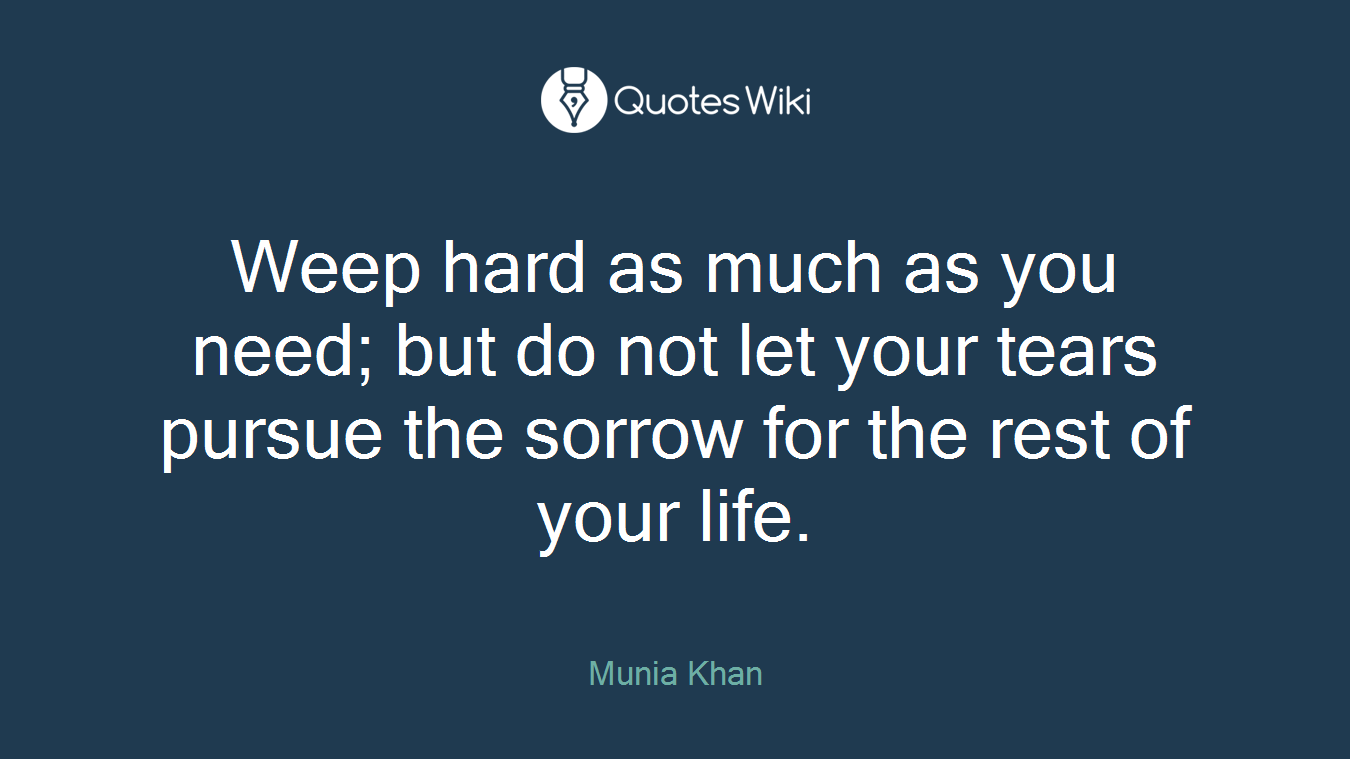 Weep hard as much as you need; but do not let your tears pursue the sorrow for the rest of your life.