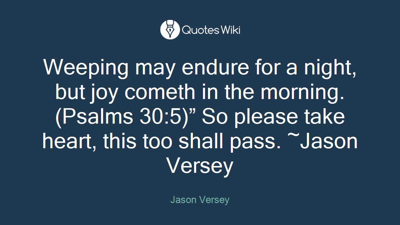 Weeping may endure for a night, but joy cometh in the morning. (Psalms 30:5)” So please take heart, this too shall pass. ~Jason Versey