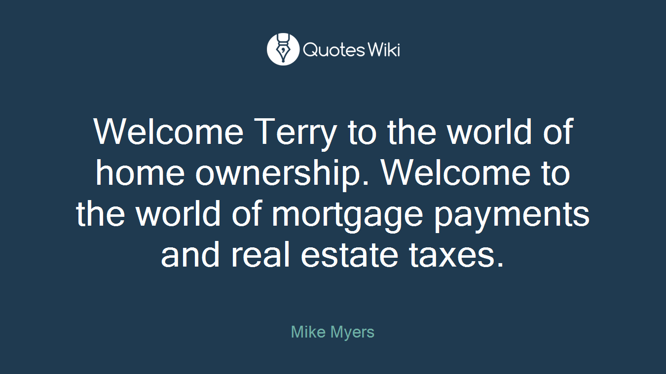 Welcome Terry to the world of home ownership. Welcome to the world of mortgage payments and real estate taxes.