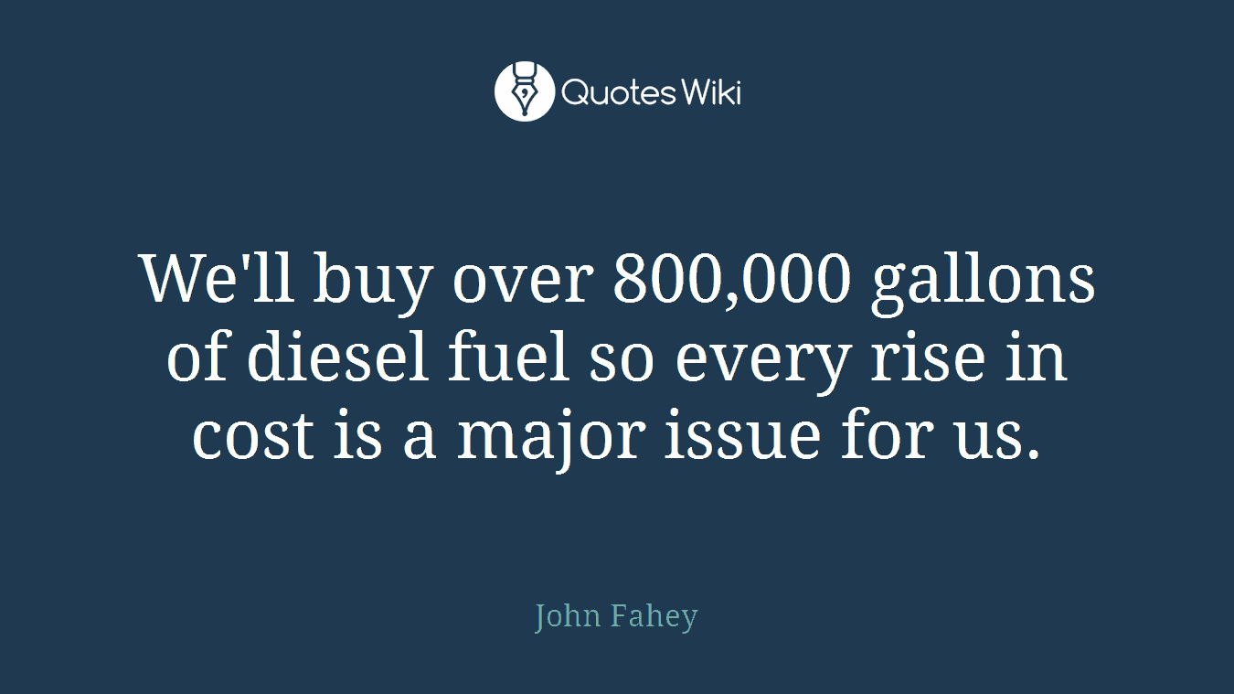 We'll buy over 800,000 gallons of diesel fuel so every rise in cost is a major issue for us.