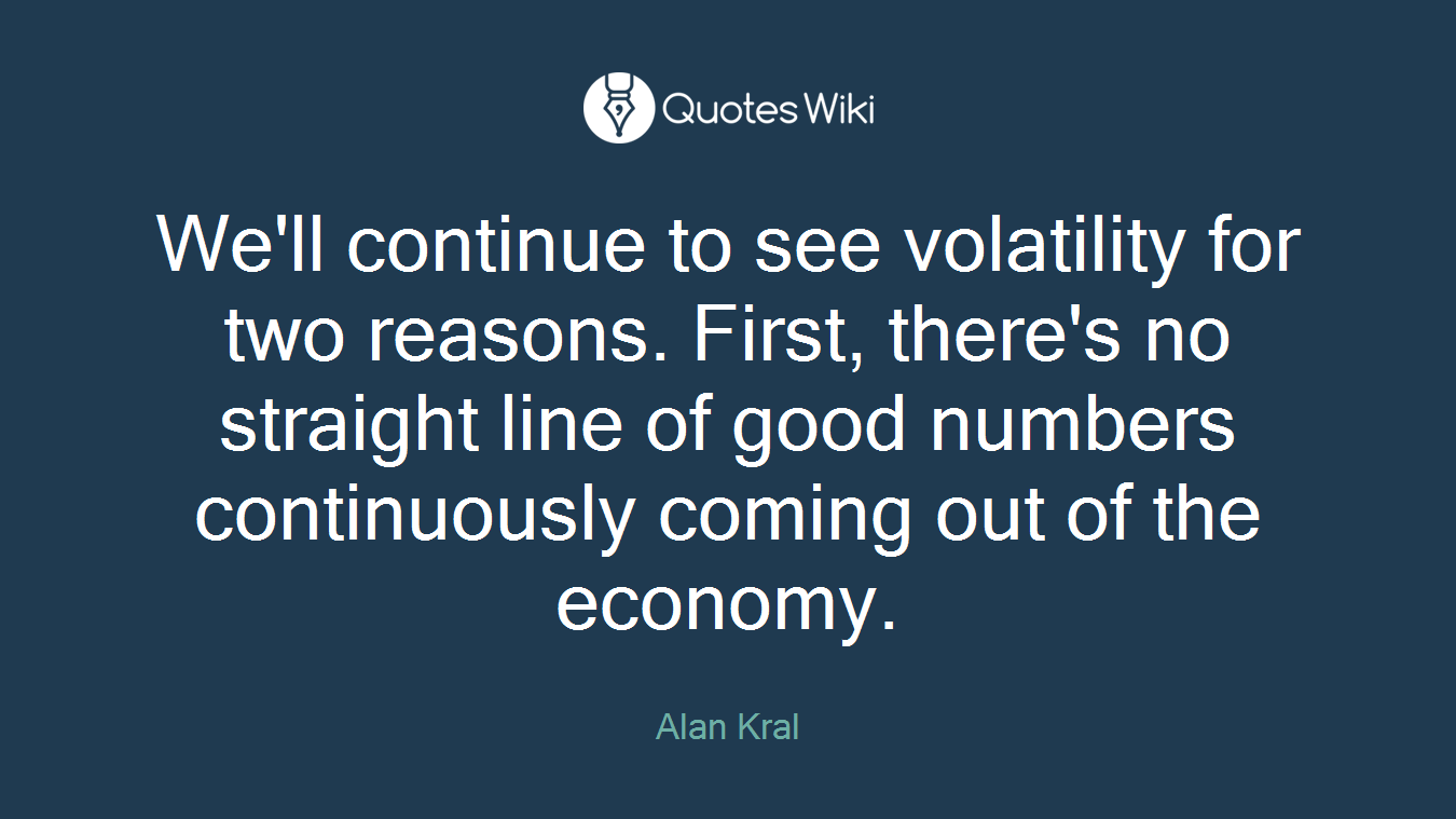 We'll continue to see volatility for two reasons. First, there's no straight line of good numbers continuously coming out of the economy.