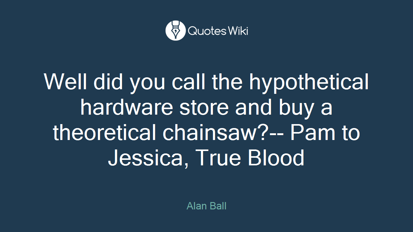 Well did you call the hypothetical hardware store and buy a theoretical chainsaw?-- Pam to Jessica, True Blood