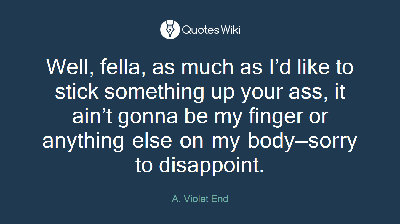 Well, fella, as much as I’d like to stick something up your ass, it ain’t gonna be my finger or anything else on my body—sorry to disappoint.