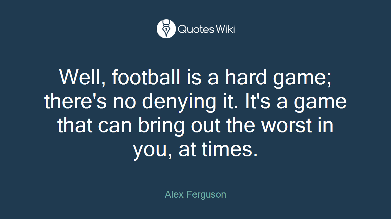 Well, football is a hard game; there's no denying it. It's a game that can bring out the worst in you, at times.