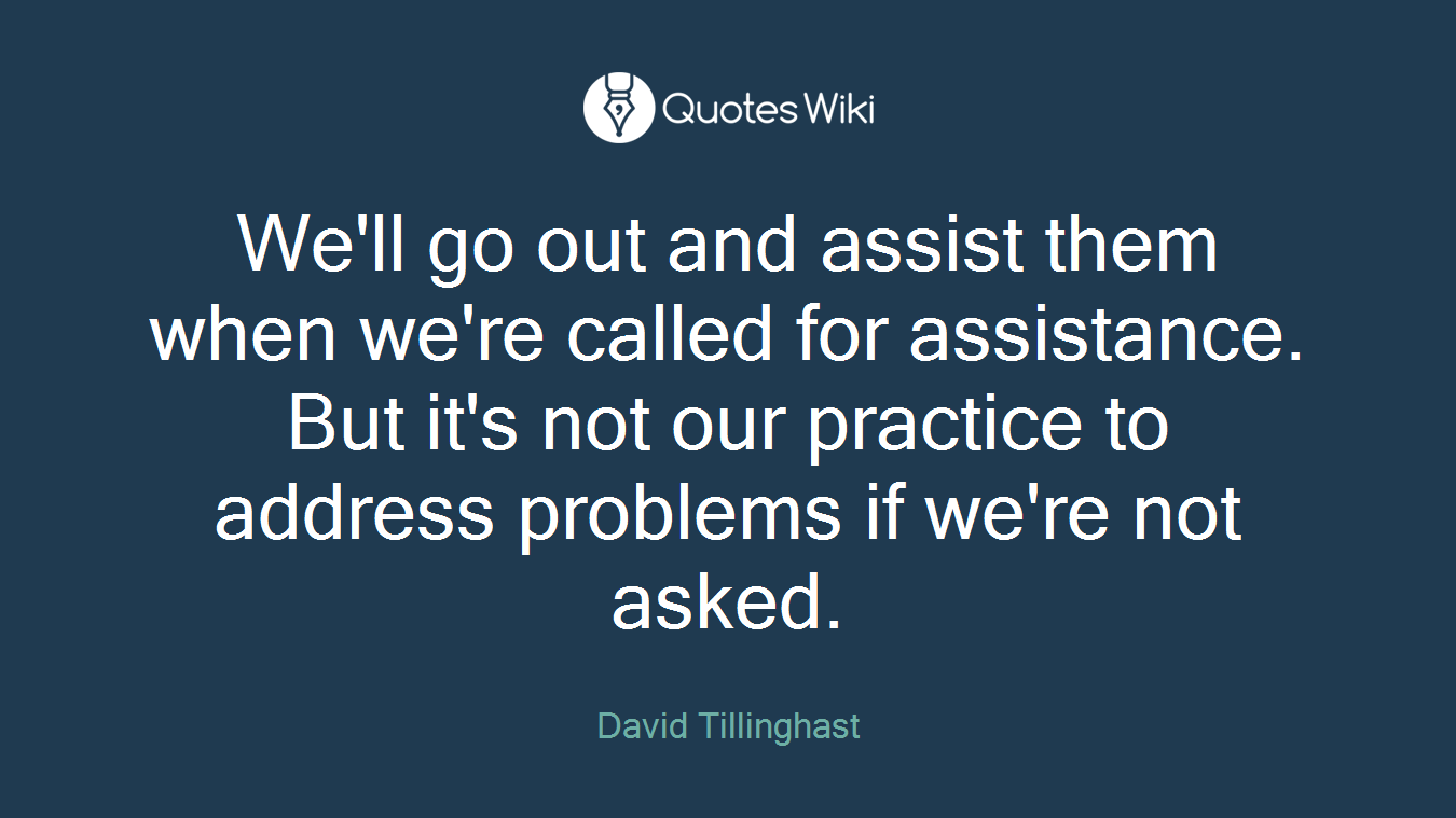 We'll go out and assist them when we're called for assistance. But it's not our practice to address problems if we're not asked.