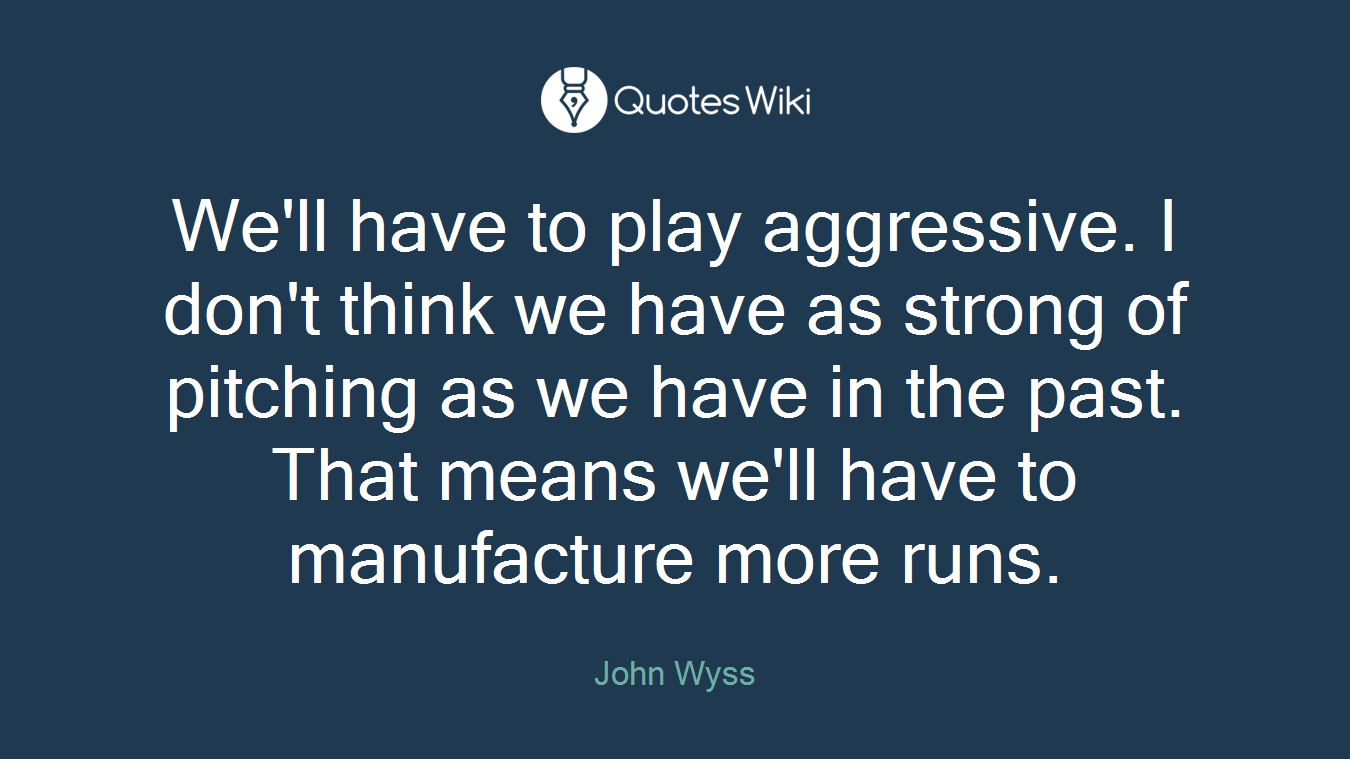 We'll have to play aggressive. I don't think we have as strong of pitching as we have in the past. That means we'll have to manufacture more runs.