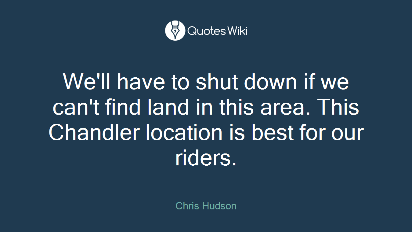 We'll have to shut down if we can't find land in this area. This Chandler location is best for our riders.