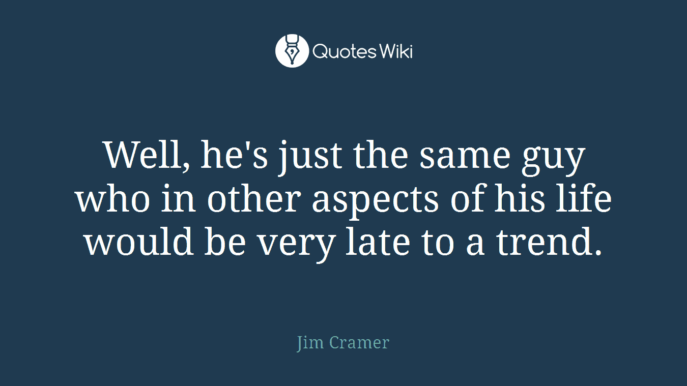 Well, he's just the same guy who in other aspects of his life would be very late to a trend.