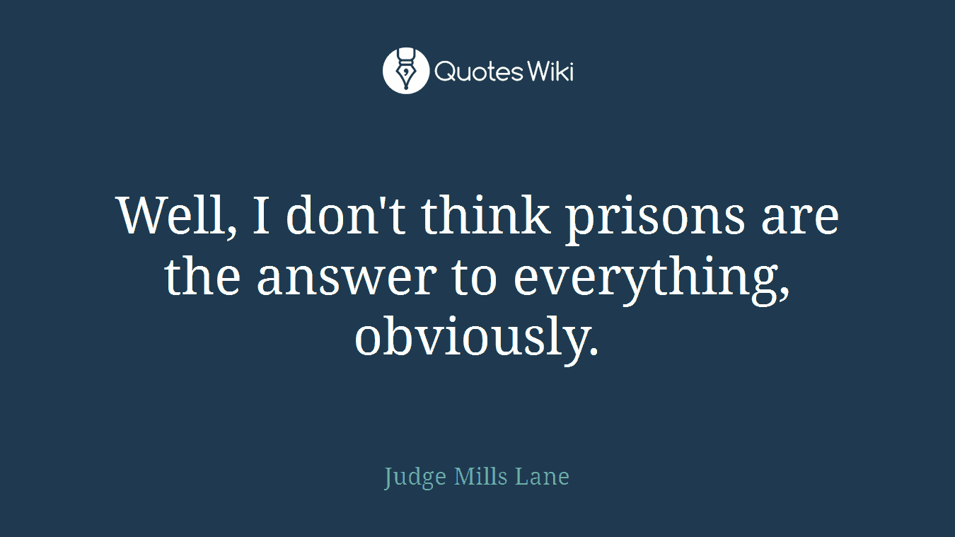 Well, I don't think prisons are the answer to everything, obviously.