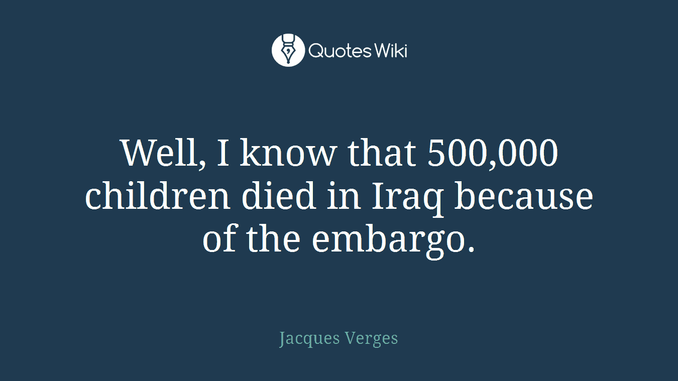 Well, I know that 500,000 children died in Iraq because of the embargo.