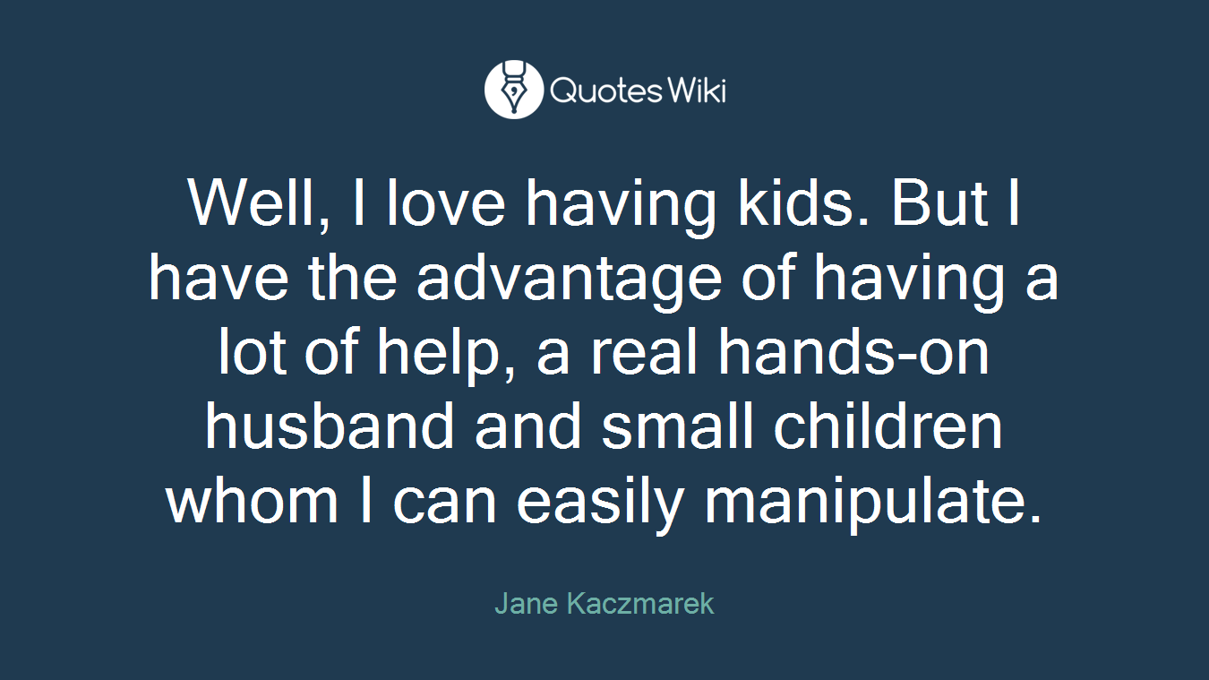 Well, I love having kids. But I have the advantage of having a lot of help, a real hands-on husband and small children whom I can easily manipulate.
