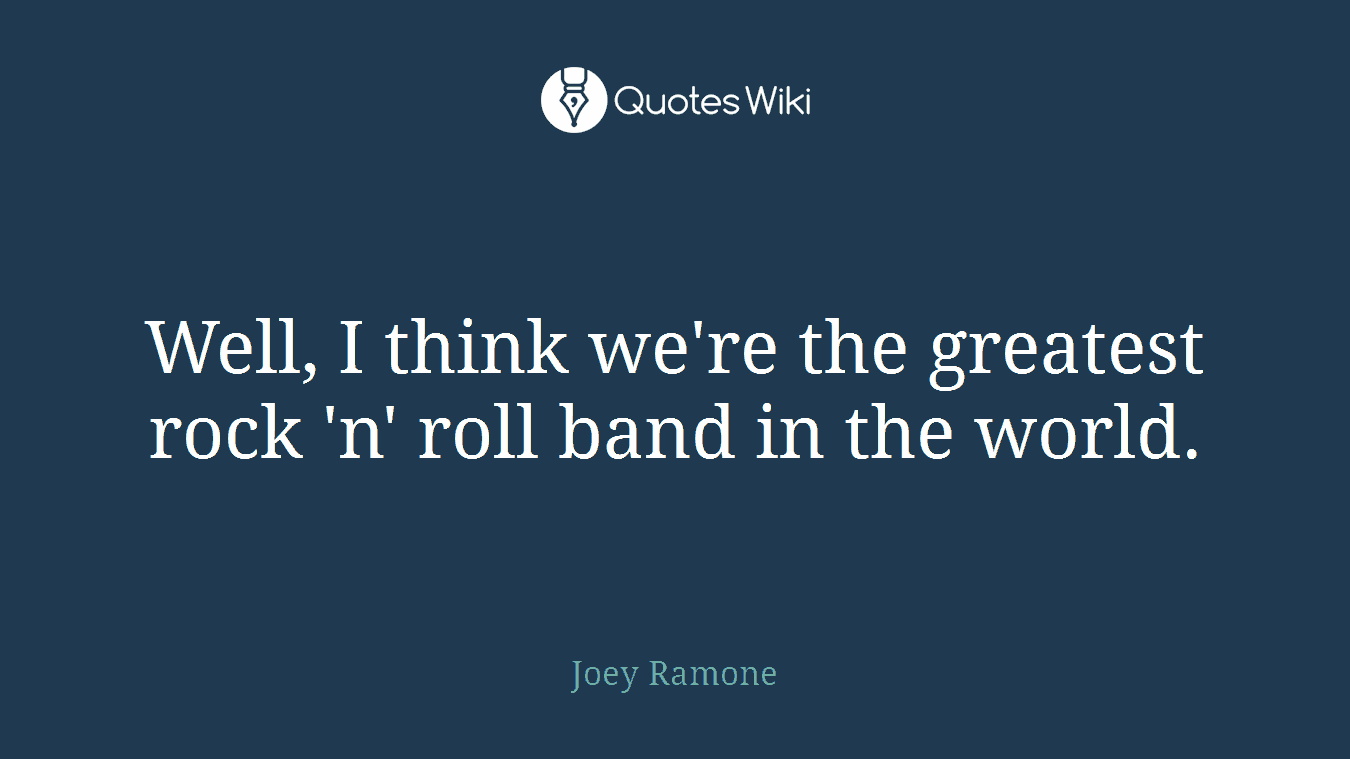 Well, I think we're the greatest rock 'n' roll band in the world.