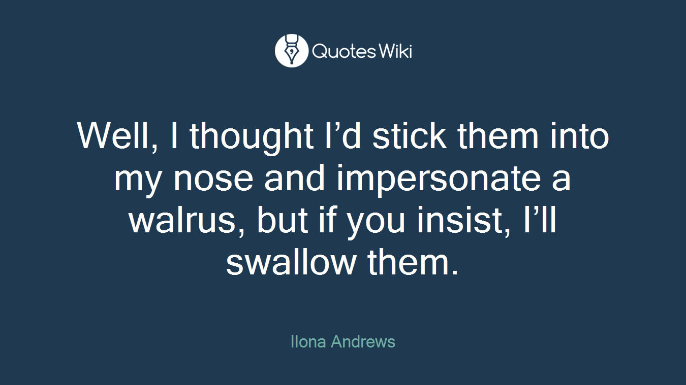 Well, I thought I’d stick them into my nose and impersonate a walrus, but if you insist, I’ll swallow them.