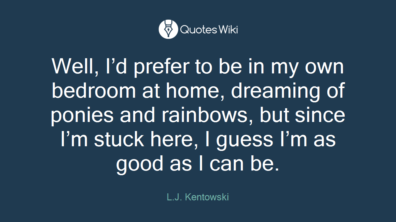 Well, I’d prefer to be in my own bedroom at home, dreaming of ponies and rainbows, but since I’m stuck here, I guess I’m as good as I can be.