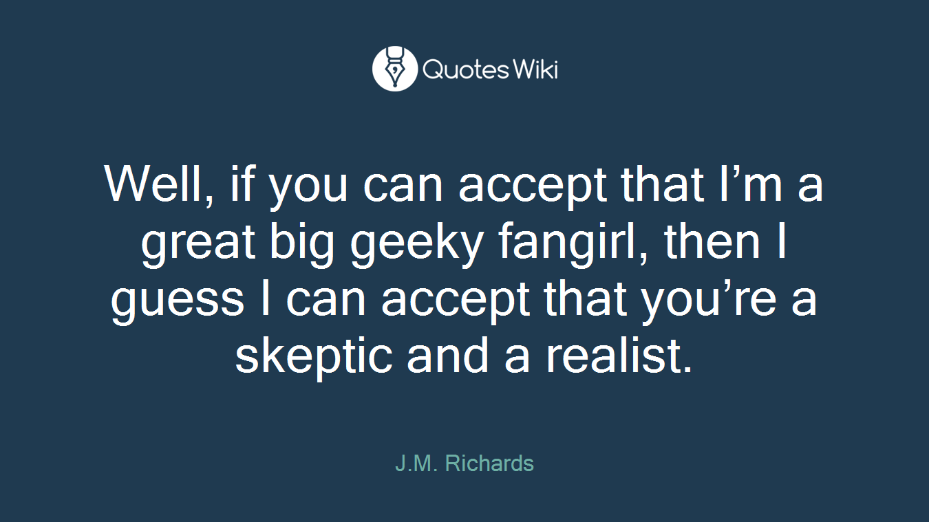 Well, if you can accept that I’m a great big geeky fangirl, then I guess I can accept that you’re a skeptic and a realist.