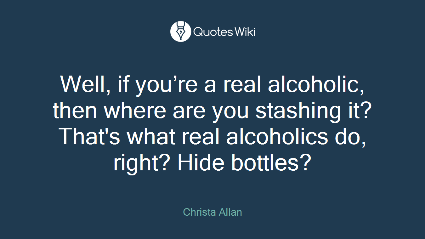 Well, if you’re a real alcoholic, then where are you stashing it? That's what real alcoholics do, right? Hide bottles?