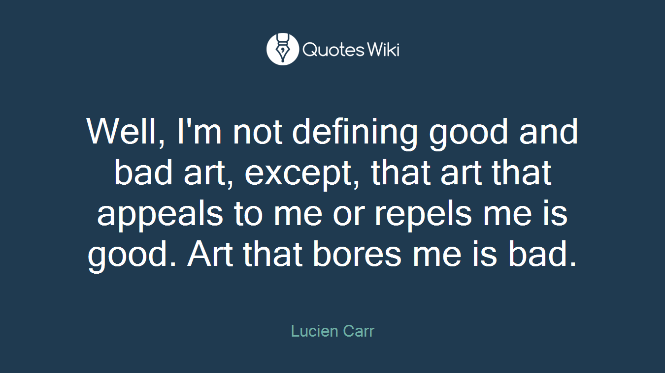 Well, I'm not defining good and bad art, except, that art that appeals to me or repels me is good. Art that bores me is bad.