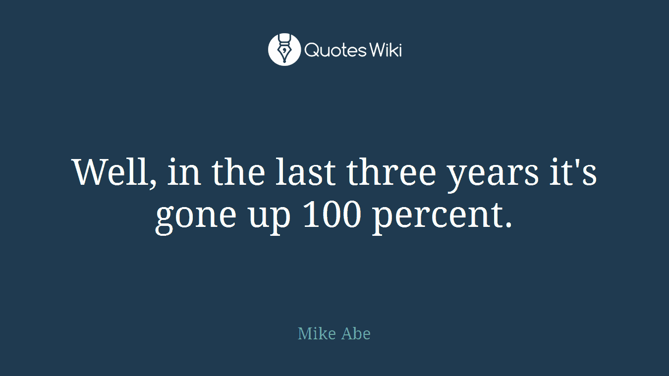 Well, in the last three years it's gone up 100 percent.