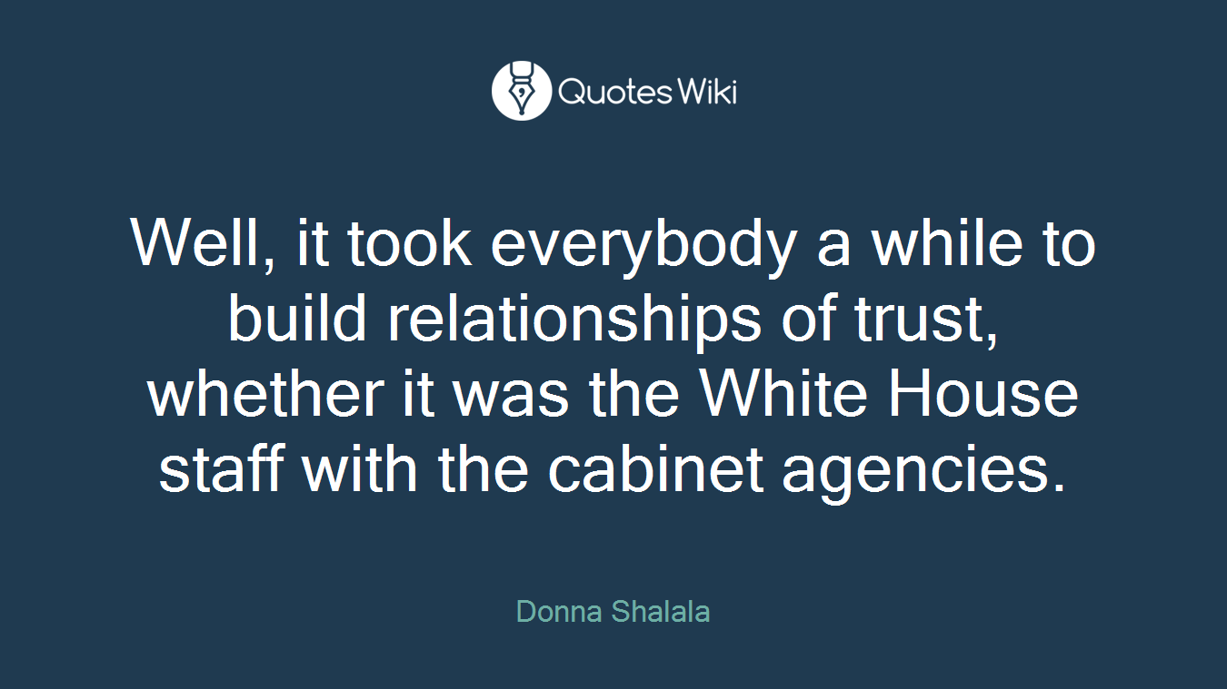 Well, it took everybody a while to build relationships of trust, whether it was the White House staff with the cabinet agencies.