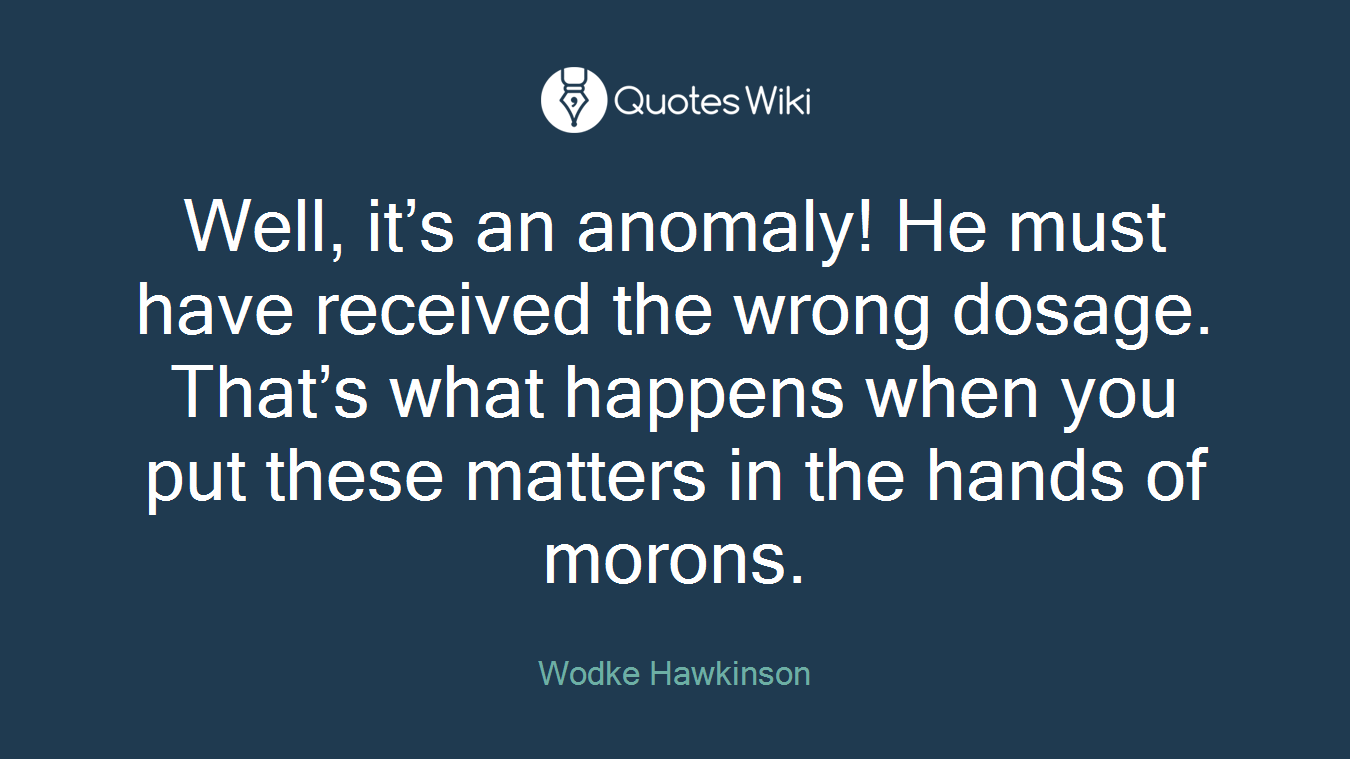 Well, it’s an anomaly! He must have received the wrong dosage. That’s what happens when you put these matters in the hands of morons.