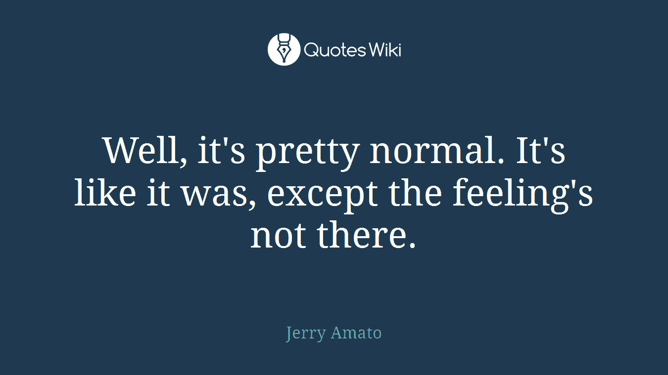 Well, it's pretty normal. It's like it was, except the feeling's not there.