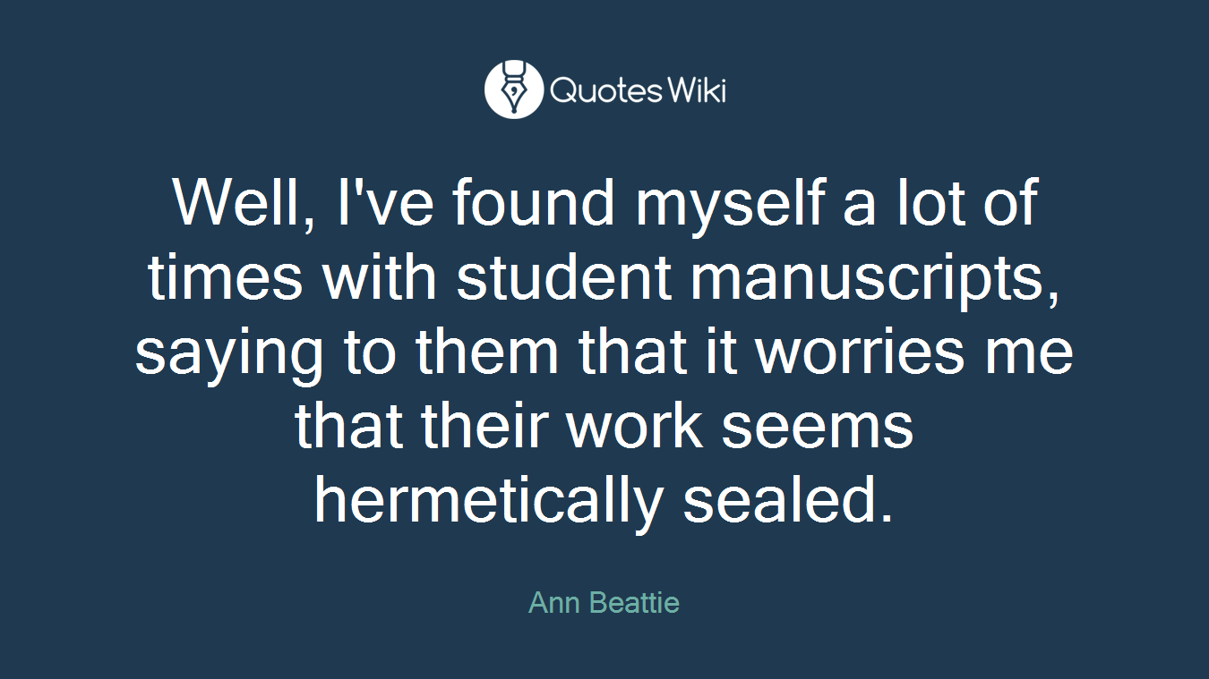 Well, I've found myself a lot of times with student manuscripts, saying to them that it worries me that their work seems hermetically sealed.