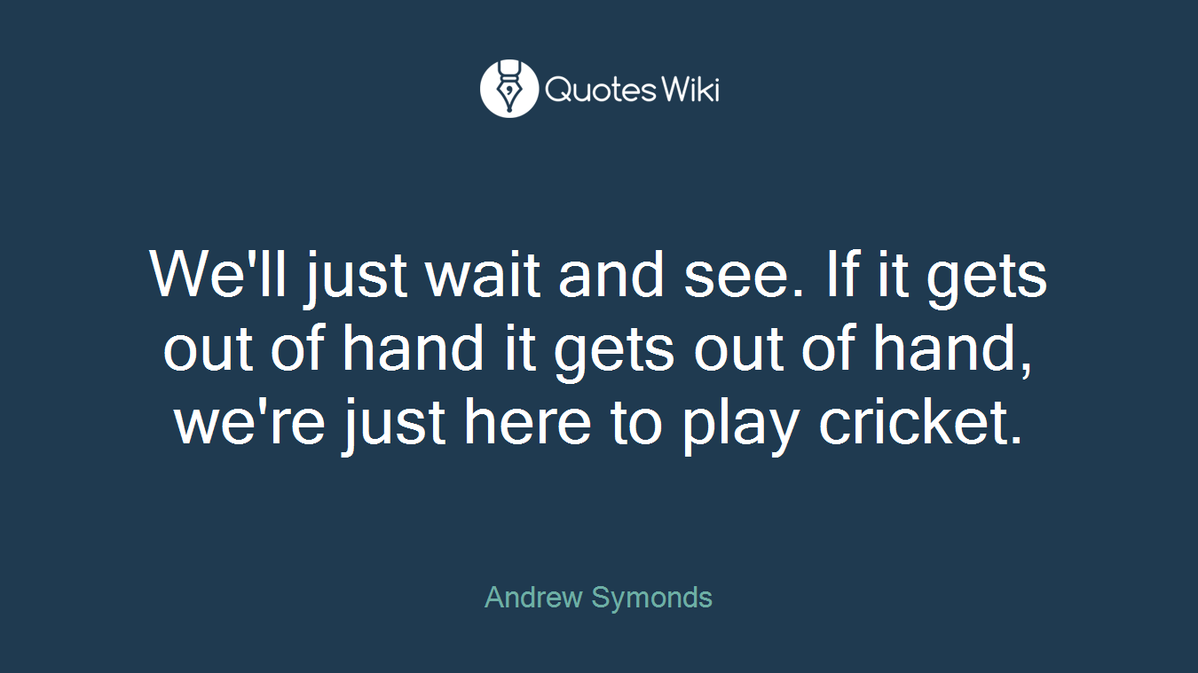 We'll just wait and see. If it gets out of hand it gets out of hand, we're just here to play cricket.