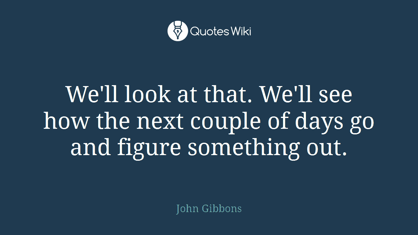 We'll look at that. We'll see how the next couple of days go and figure something out.