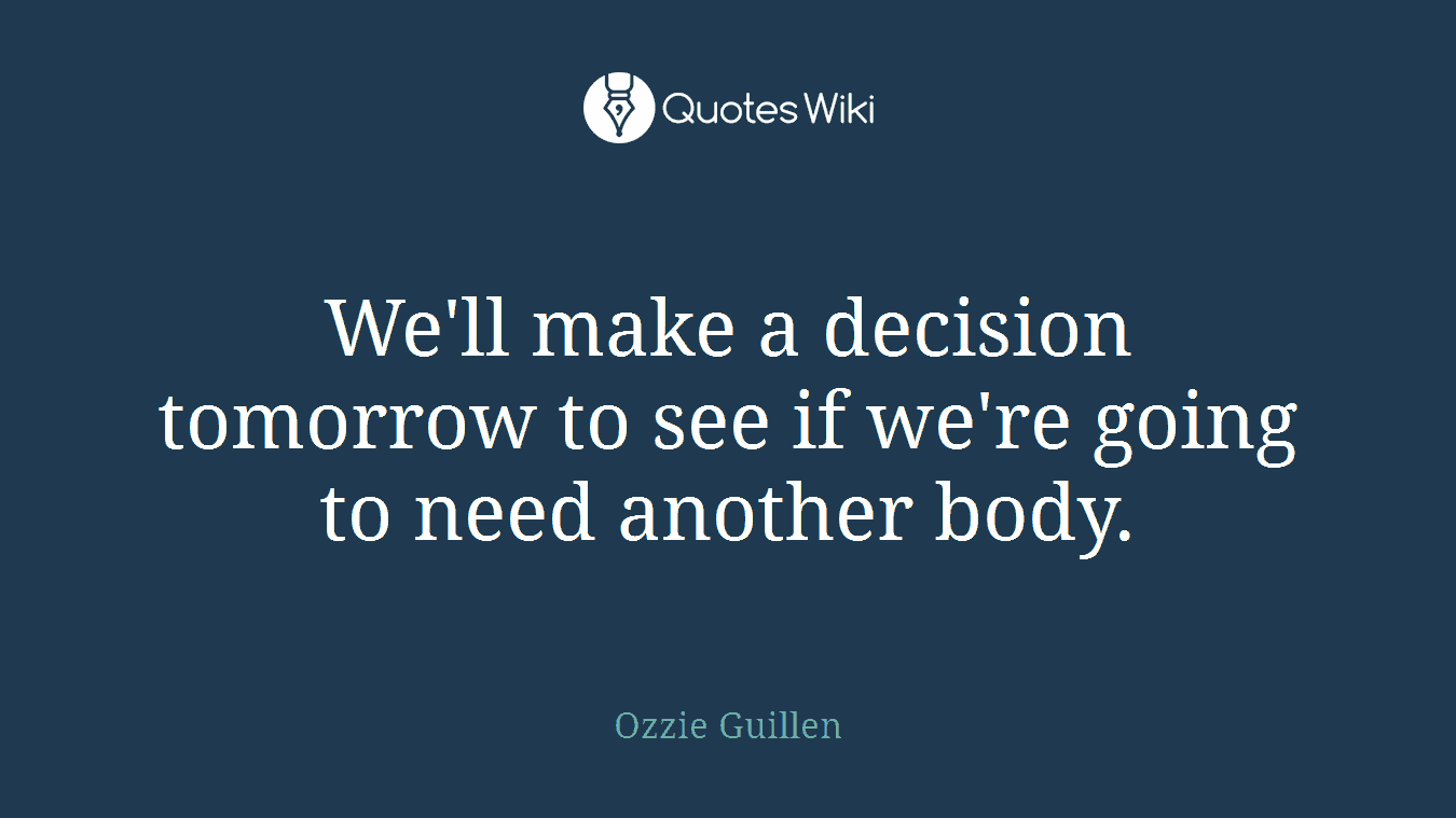 We'll make a decision tomorrow to see if we're going to need another body.