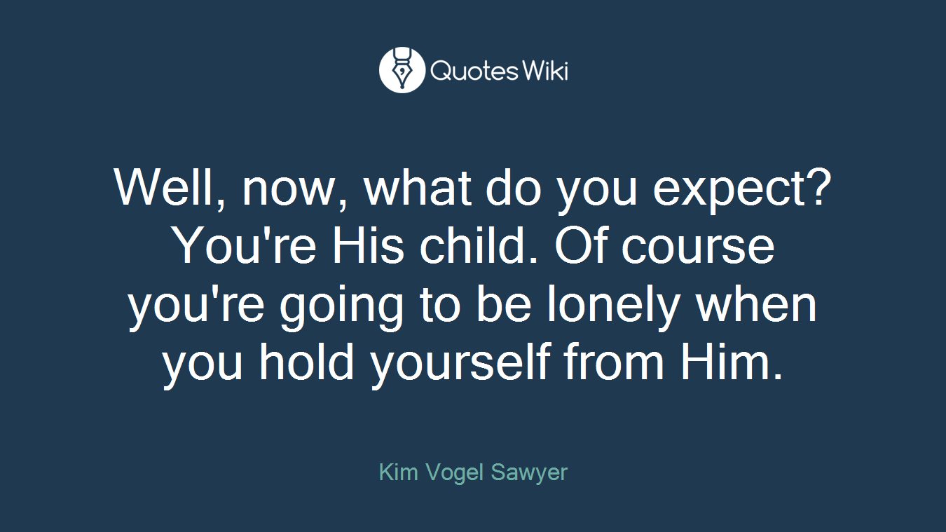 Well, now, what do you expect? You're His child. Of course you're going to be lonely when you hold yourself from Him.