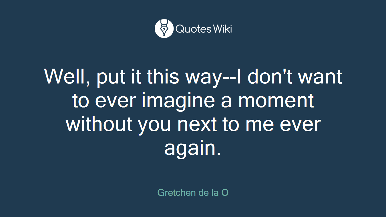 Well, put it this way--I don't want to ever imagine a moment without you next to me ever again.