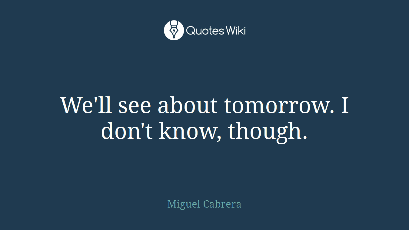 We'll see about tomorrow. I don't know, though.