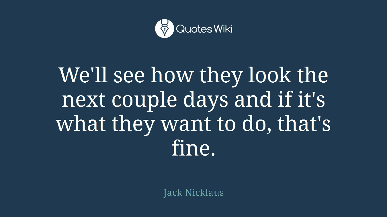 We'll see how they look the next couple days and if it's what they want to do, that's fine.