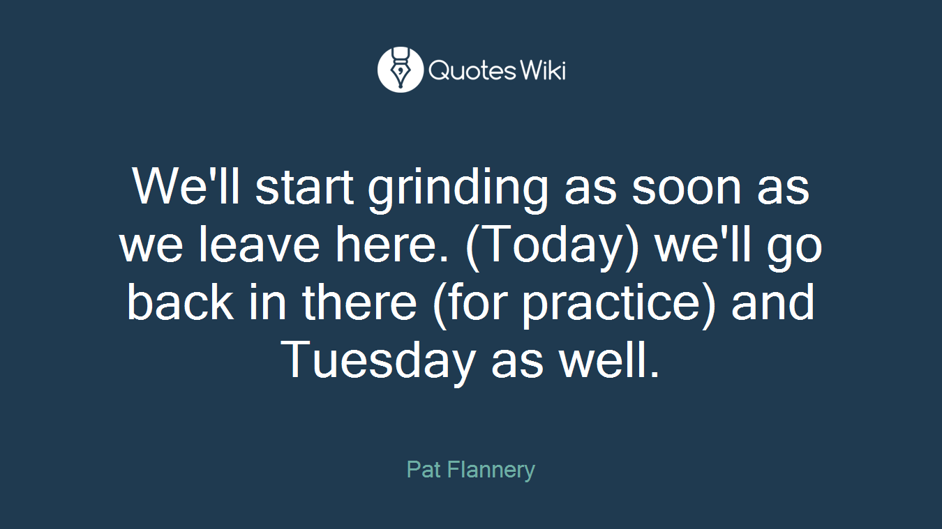 We'll start grinding as soon as we leave here. (Today) we'll go back in there (for practice) and Tuesday as well.
