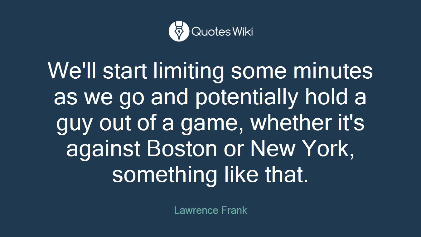 We'll start limiting some minutes as we go and potentially hold a guy out of a game, whether it's against Boston or New York, something like that.