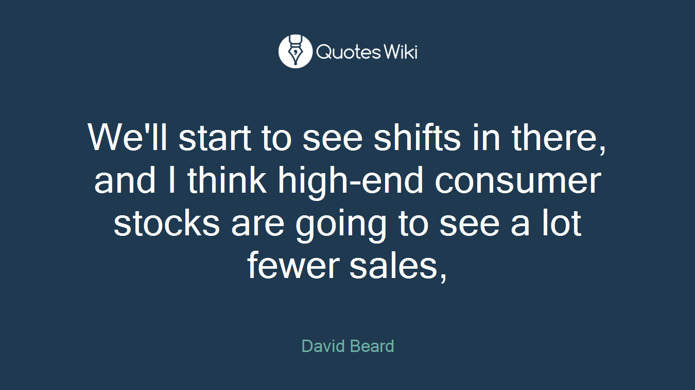 We'll start to see shifts in there, and I think high-end consumer stocks are going to see a lot fewer sales,