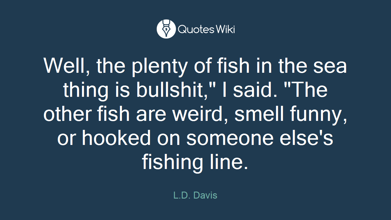 Well, the plenty of fish in the sea thing is bullshit," I said. "The other fish are weird, smell funny, or hooked on someone else's fishing line.
