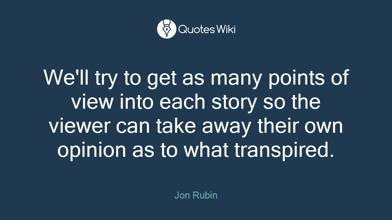 We'll try to get as many points of view into each story so the viewer can take away their own opinion as to what transpired.