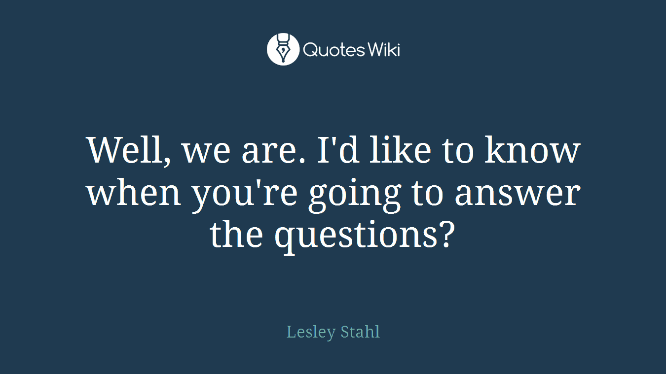 Well, we are. I'd like to know when you're going to answer the questions?